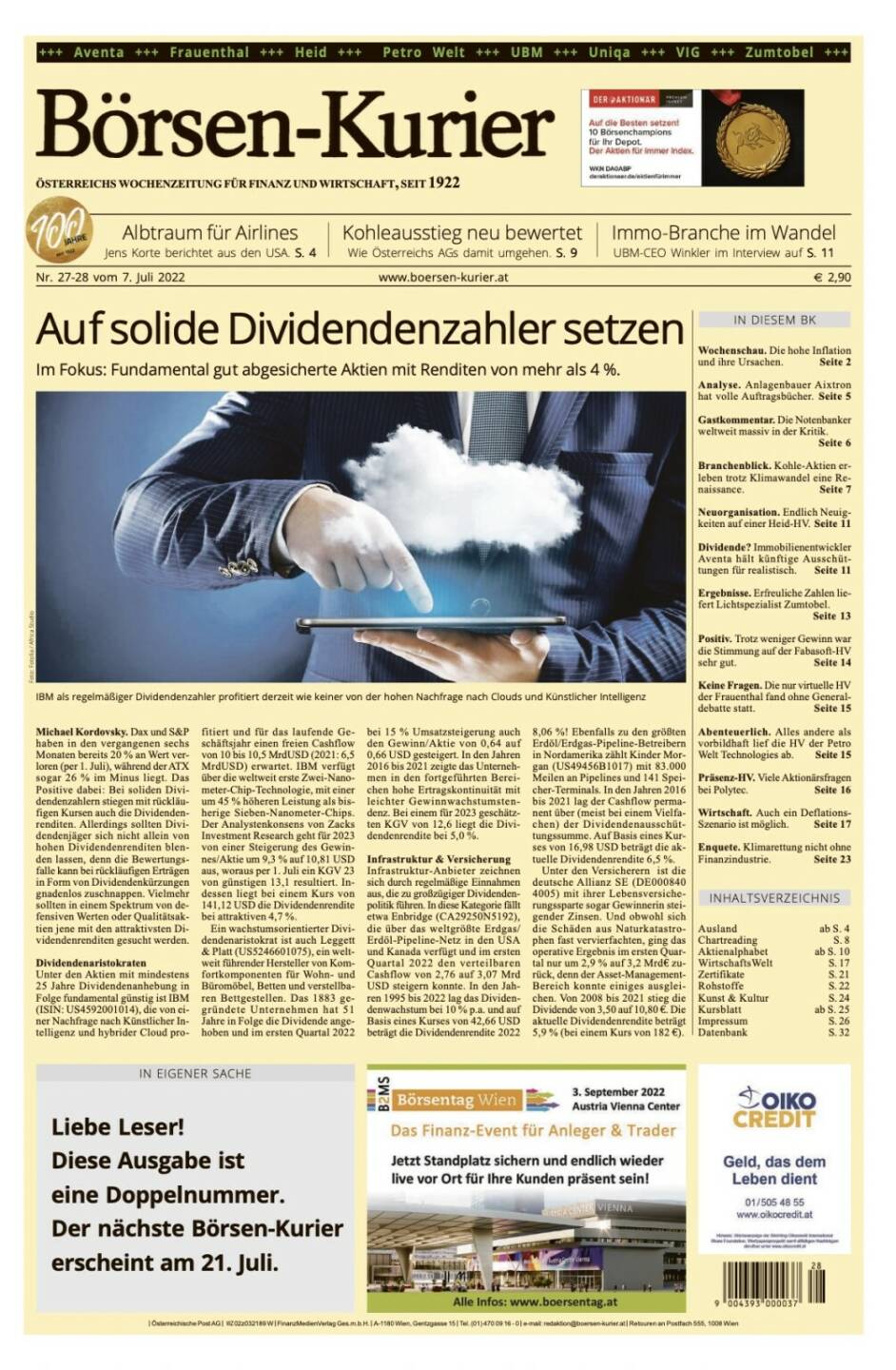 Und wieder ein Blick in den Börsen-Kurier Nr. 27/28 vom 7.7.2022, www.boersen-kurier.at
- Auf solide Dividendenzahler setzen
- Fokus: Fundamental gut abgesicherte Aktien mit Renditen von mehr als 4 %. 
- Albtraum für Airlines Jens Korte berichtet aus den USA
- Kohleausstieg neu bewertet: Wie Österreichs AGs damit umgehen
- Immo-Branche im Wandel UBM-CEO Winkler im Interview
- Wochenschau. Die hohe Inflation und ihre Ursachen
- Analyse. Anlagenbauer Aixtron hat volle Auftragsbücher
- Gastkommentar. Die Notenbanker weltweit massiv in der Kritik.
- Branchenblick. Kohle-Aktien erleben trotz Klimawandel eine Renaissance
- Neuorganisation. Endlich Neuigkeiten auf einer Heid-HV
- Dividende? Immobilienentwickler Aventa hält künftige Ausschüttungen für realistisch
- Ergebnisse. Erfreuliche Zahlen liefert Lichtspezialist Zumtobel
- Positiv. Trotz weniger Gewinn war die Stimmung auf der Fabasoft-HV sehr gut
- Keine Fragen. Die nur virtuelle HV der Frauenthal fand ohne Generaldebatte statt
- Abenteuerlich. Alles andere als vorbildhaft lief die HV der Petro Welt Technologies ab
- Präsenz-HV. Viele Aktionärsfragen bei Polytec
- Wirtschaft. Auch ein Deflations-Szenario ist möglich
- Enquete. Klimarettung nicht ohne Finanzindustrie. Seite 23