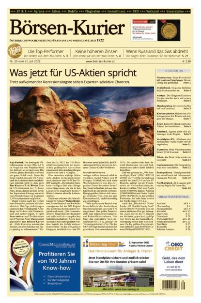 Und wieder ein Blick in den Börsen-Kurier Nr. 29 vom 21.7.2022, www.boersen-kurier.at

- Was jetzt für US-Aktien spricht Trotz aufkeimender Rezessionsängste sehen Experten selektive Chancen
- die Top-Performer: Die Besten aus dem ATX-Prime
- Keine höheren Zinsen! Jens Korte live von der Wall Street
- Wenn Russland das Gas abdreht. Die Folgen einer Eskalation für die Wirtschaft
- Wochenschau. Einen Preisdeckel hält Andreas Unterberger für unsinnig und gefährlich
- Deutschland. Steigende Inflation heizt Schwarzarbeit an
- Analyse. Der Diagnostikkonzern Qiagen wächst auch mit neuen Produkten
- Maschinenbau. Investoren hoffen auf ein Comeback
- Kostenexplosion. Heimische AGs kompensieren ihre Kosten und steigern die Margen
- Ärger. Keine Dividende und keine Präsenz bei Immofinanz
- Russland. Agrana sieht sich als Versorger in der Region
- voestalpine-HV. „Hochamt des Aktionariats“ wurde wieder vor Ort abgehalten
- Expansion. Hohe Wachstumsraten bei der AT&S normal
- Wieder da: Do&Co ist wieder im Geschäft
- Gastkommentar. Die Energiekrise wird sich verschärfen
- Fondspolizzen. Vermögenserhalt hat aktuell auch bei Lebensversi-cherungen Priorität
- Nachhaltigkeit. Ab 2. August gibt es neue Regeln für Vermittler. (20.07.2022) 