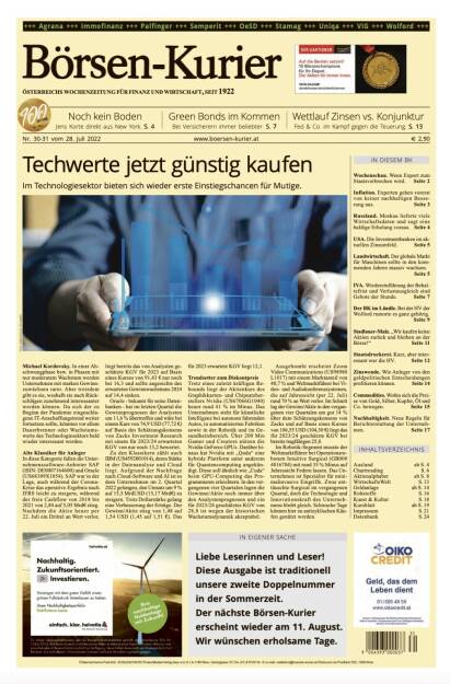 Börsen-Kurier Nr. 30-31 vom 28.7.2022, www.boersen-kurier.at

- Techwerte jetzt günstig kaufen Im Technologiesektor bieten sich wieder erste Einstiegschancen für Mutige
- Noch kein Boden Jens Korte direkt aus New York
- Green Bonds im Kommen Bei Versicherern immer beliebter
- Wettlauf Zinsen vs. Konjunktur Fed & Co. im Kampf gegen die Teuerung
- Wochenschau. Wenn Export zum Staatsverbrechen wird
- Inflation. Experten gehen vorerst von keiner nachhaltigen Besserung aus
- Russland. Moskau lieferte viele Wirtschaftsdaten und sagt eine baldige Erholung voraus
- USA. Die Investmentbanken im ak- tuellen Zinsumfeld
- Landwirtschaft. Der globale Markt für Maschinen sollte in den kom- menden Jahren massiv wachsen.
- IVA. Wiedereinführung der Behaltefrist und Verlustausgleich sind Gebote der Stunde
- der BK im Ländle. Bei der HV der Wolford rumorte es ganz gehörig
- Stadlauer-Malz. „Wir kaufen keine Aktien zurück und bleiben an der Börse!“
- Staatsdruckerei. Kurz, aber interessant war die HV
- Zinswende. Wie Anleger von den geldpolitischen Entscheidungen profitieren können
- Commodities. Wohin sich die Preise von Gold, Silber, Kupfer, Öl und Co. bewegen
- Nachhaltigkeit. Neue Regeln für Berichterstattung der Unternehmen (27.07.2022) 