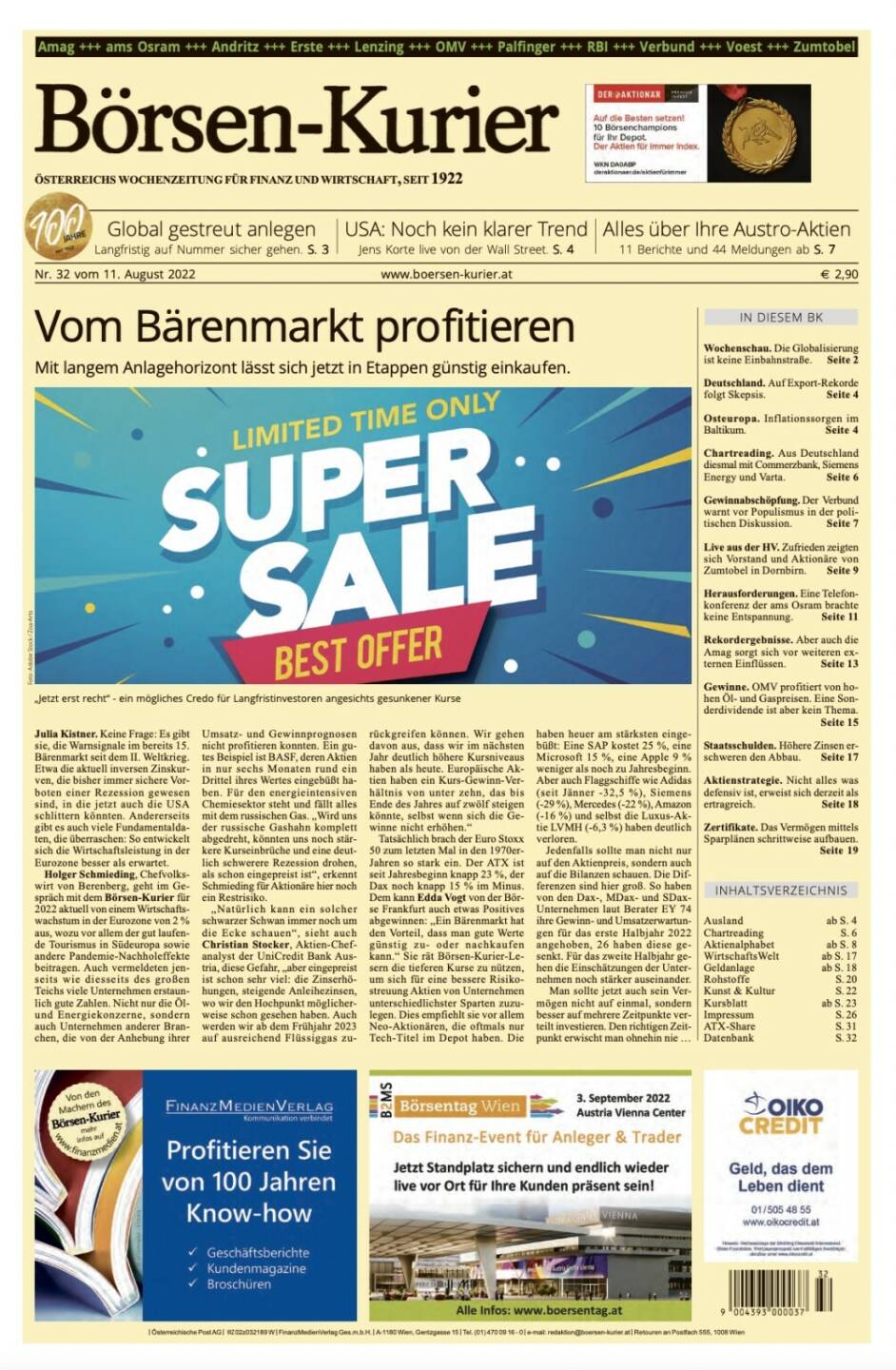 Börsen-Kurier Nr. 32 vom 11. August 2022: www.boersen-kurier.at

- Vom Bärenmarkt profitieren Mit langem Anlagehorizont lässt sich jetzt in Etappen günstig einkaufen.
- Global gestreut anlegen Langfristig auf Nummer sicher gehen
- Noch kein klarer Trend Jens Korte live von der Wall Street
- Alles über Ihre Austro-Aktien: 11 Berichte und 44 Meldungen
- Wochenschau. Die Globalisierung ist keine Einbahnstraße
- Deutschland. Auf Export-Rekorde folgt Skepsis
- Osteuropa. Inflationssorgen im Baltikum
- Chartreading. Aus Deutschland diesmal mit Commerzbank, Siemens Energy und Varta
- Gewinnabschöpfung. Der Verbund warnt vor Populismus in der politischen Diskussion
- Live aus der HV. Zufrieden zeigten sich Vorstand und Aktionäre von Zumtobel in Dornbirn
- Herausforderungen. Eine Telefonkonferenz der ams Osram brachte keine Entspannung
- Rekordergebnisse. Aber auch die Amag sorgt sich vor weiteren externen Einflüssen
- Gewinne. OMV profitiert von hohen Öl- und Gaspreisen. Eine Sonderdividende ist aber kein Thema
- Staatsschulden. Höhere Zinsen erschweren den Abbau
- Aktienstrategie. Nicht alles was defensiv ist, erweist sich derzeit als ertragreich
- Zertifikate. Das Vermögen mittels Sparplänen schrittweise aufbauen