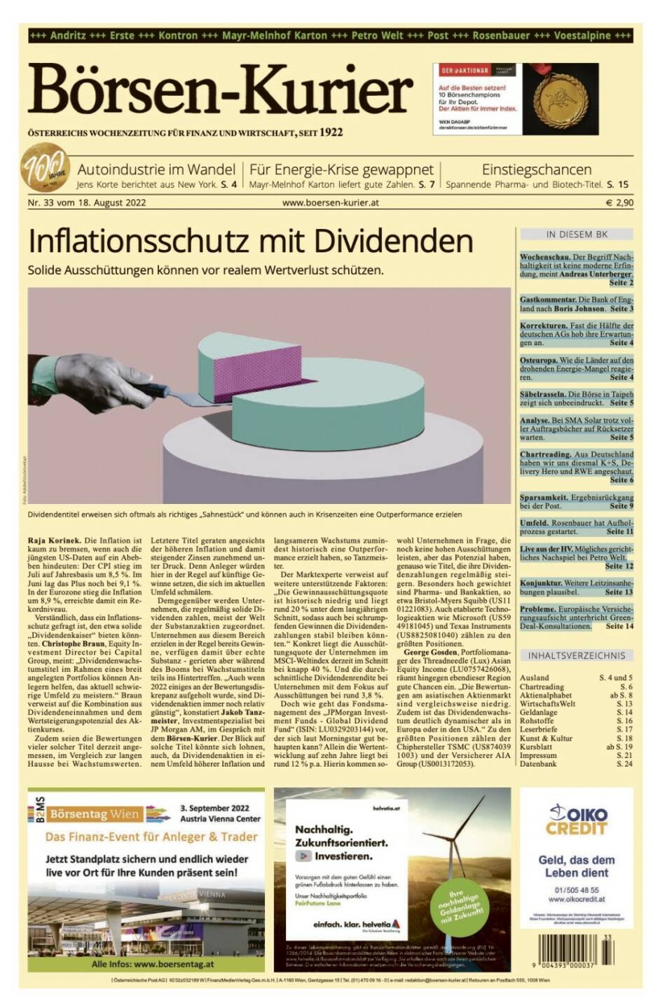 Blick in den Börsen-Kurier Nr. 33 vom 18. August 2022: www.boersen-kurier.at

- Inflationsschutz mit Dividenden: Solide Ausschüttungen können vor realem Wertverlust schützen.
- Autoindustrie im Wandel Jens Korte berichtet aus New York
- Für Energie-Krise gewappnet: Mayr-Melnhof Karton liefert gute Zahlen
- Einstiegschancen Spannende Pharma- und Biotech-Titel
- Wochenschau. Der Begriff Nachhaltigkeit ist keine moderne Erfindung, meint Andreas Unterberger
- Gastkommentar. Die Bank of England nach Boris Johnson
- Korrekturen. Fast die Hälfte der deutschen AGs hob ihre Erwartungen an
- Osteuropa. Wie die Länder auf den drohenden Energie-Mangel reagieren
- Säbelrasseln. Die Börse in Taipeh zeigt sich unbeeindruckt
- Analyse. Bei SMA Solar trotz voller Auftragsbücher auf Rücksetzer warten
- Chartreading. Aus Deutschland haben wir uns diesmal K+S, Delivery Hero und RWE angeschaut
- Sparsamkeit. Ergebnisrückgang bei der Post
- Umfeld. Rosenbauer hat Aufholprozess gestartet
- Live aus der HV: Mögliches gerichtliches Nachspiel bei Petro Welt
- Konjunktur. Weitere Leitzinsanhebungen plausibel
- Probleme. Europäische Versicherungsaufsicht unterbricht Green-Deal-Konsultationen