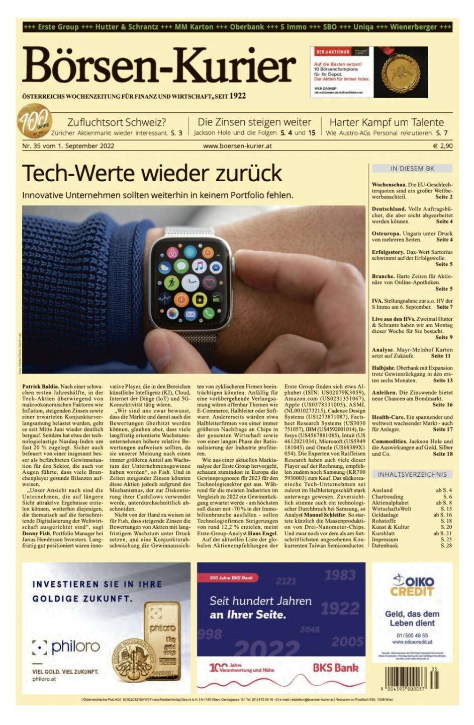 Und wieder ein Blick in den Börsen-Kurier Nr. 35 vom 1. September 2022: www.boersen-kurier.at

- Tech-Werte wieder zurück Innovative Unternehmen sollten weiterhin in keinem Portfolio fehlen
- Zufluchtsort Schweiz? Züricher Aktienmarkt wieder interessant
- die Zinsen steigen weiter Jackson Hole und die Folgen
- Harter Kampf um Talente. Wie Austro-AGs Personal rekrutieren
- Wochenschau. Die EU-Geschlechterquoten sind ein großer Wettbewerbsnachteil
- Deutschland. Volle Auftragsbücher, die aber nicht abgearbeitet werden können
- Osteuropa. Ungarn unter Druck von mehreren Seiten
- Erfolgsstory. Dax-Wert Sartorius schwimmt auf der Erfolgswelle.
- Branche. Harte Zeiten für Aktionäre von Online-Apotheken.
- IVA. Stellungnahme zur a.o. HV der S Immo am 6. September
- Live aus den HVs. Zweimal Hutter & Schrantz haben wir am Montag dieser Woche für Sie besucht
- Analyse. Mayr-Melnhof Karton setzt auf Zukäufe
- Halbjahr. Oberbank mit Expansion trotz Gewinnrückgang in den ersten sechs Monaten
- Anleihen. Die Zinswende bietet neue Chancen am Bondmarkt
- Health-Care. Ein spannender und weltweit wachsender Markt - auch für Anleger
- Commodities. Jackson Hole und die Auswirkungen auf Gold, Silber und Co.