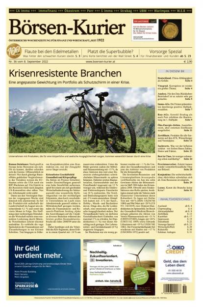 Und wieder ein Blick in den Börsen-Kurier Nr. 36 vom 8. September 2022: www.boersen-kurier.at

- Krisenresistente Branchen Eine angepasste Gewichtung im Portfolio als Schutzschirm in einer Krise
- Flaute bei den Edelmetallen: Was hinter den schwachen Kursen steckt
- Platzt die Superbubble? Jens Korte berichtet von der Wall Street
- Deutschland. China-Abhängigkeit als Gefahr
- Visegrad. Korruption ist wieder ein großes Thema
- Analyse. Für den Dax-Rückkehrer Beiersdorf ist es zuletzt sehr gut gelaufen
- Immo-AGs. Die Firmen präsentierten durchwegs positive Halbjahreszahlen
- Bau-AGs. Sowohl Strabag als auch Porr erhöhten die Bauleistung im 1. Halbjahr
- Öko-Energie-Aktien. Aussichts-reich, aber externen Einflüssen ausgeliefert
- Zertifikate. Produkte für alle Szenarien auf den ATX, Wienerberger und Voestalpine
- Sachwerte. Was vor der Inflation schützt - wir liefern Ihnen Zahlen, Daten und Fakten
- Best in Class. Ist weniger schmutzig schon nachhaltig?
- Provisionsverbot. Zuletzt kamen wieder vermittlerfreundliche Töne aus Brüssel
- Konjunktur. Die weltwirtschaftlichen Aktivitäten schwächen sich ab. Eine Rezession ist möglich
- Luxus. Kennt die Branche keine Krise? Seite 31 (07.09.2022) 