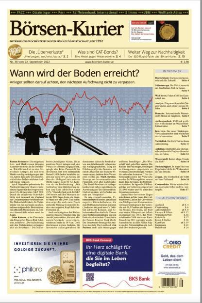 Blick in den Börsen-Kurier Nr. 38 vom 21. September 2022: www.boersen-kurier.at

- Wann wird der Boden erreicht? Anleger sollten darauf achten, den nächsten Aufschwung nicht zu verpassen.
- Die „Überverluste“ Unterbergers Wochenschau auf
- Was sind CAT-Bonds? Eine Wette gegen Wetterextreme
- Weiter Weg zur Nachhaltigkeit Der ESG-Round-Table des Börsen-Kurier
- Deutschland. Startups sind pessimistisch für Zukunft.
- Südosteuropa. Die Türkei versucht am Westbalkan Fuß zu fassen.
- Wall Street. Fedex-CEO löst Kursrutsch aus
- Analyse. Diagnose-Spezialist Qiagen wächst auch ohne Corona-Effekte
- Branche. Internationale Wasserstoff-Aktien im Vergleich
- Auftragsschub. Wolftank proftiert vom Bedarf an Wasserstoff- Infrastruktur
- Interview. Der neue Ottakringer-Vorstandssprecher über Wachstum durch Innovation
- Vorbildlich. Die FACC lud zu ihrem Aktionärstag
- Anleihen. Emittenten, die ökologische und soziale Projekte finanzieren, im Fokus
- Wasserstoff. Retten Mega-Trends die Welt? 
- Nachhaltigkeit. In einer Flut von Regularien bleibt die Wirksamkeit auf der Strecke
- Zinsen. Die Geldpolitik der EZB auf dem Prüfstand
- Commodities. Wie es mit den Preisen von Gold, Silber und Co. weitergeht (21.09.2022) 