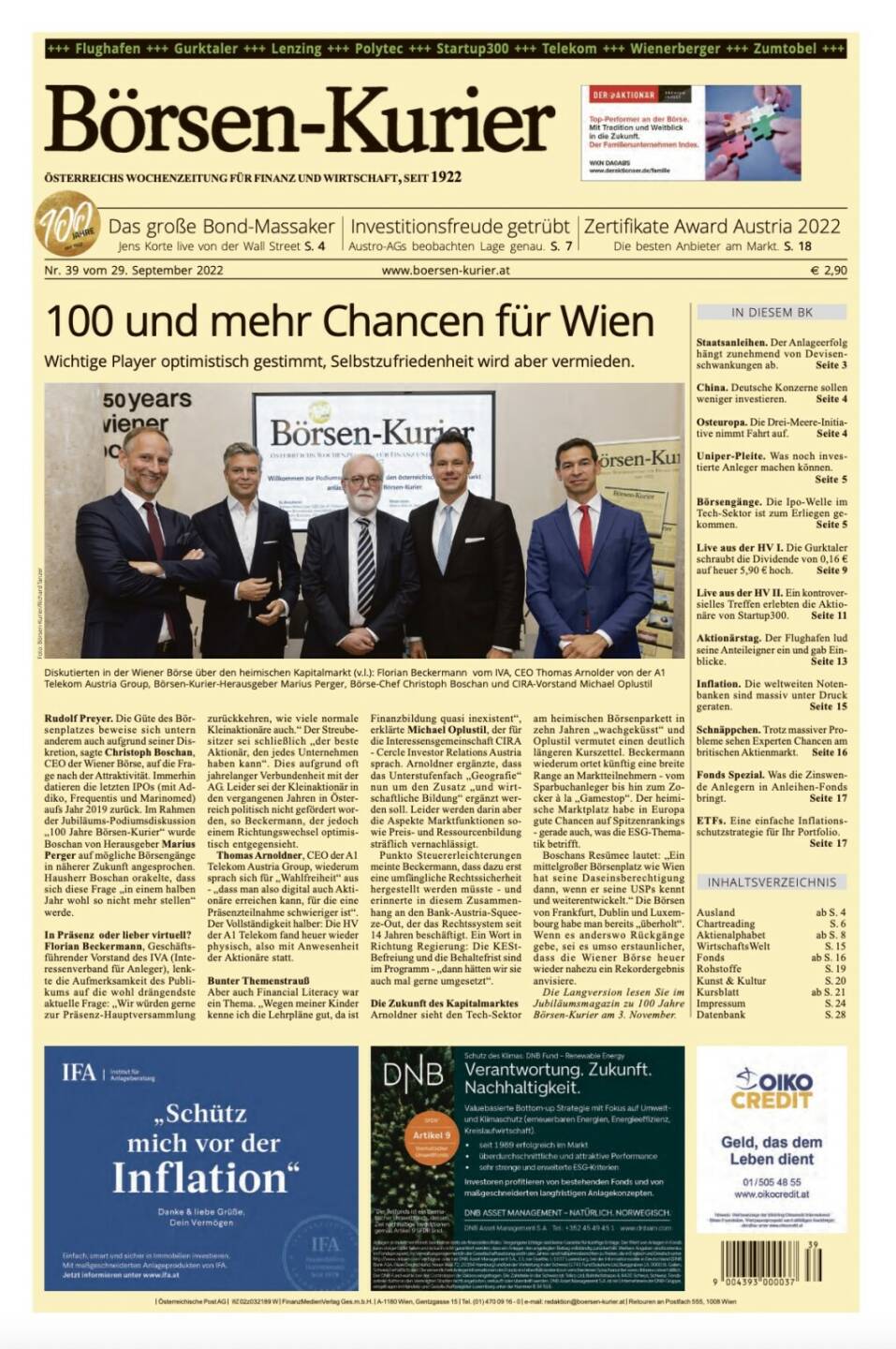 >> Börsen-Kurier: HVs Gurktaler und startup300

Und wieder ein Blick in den Börsen-Kurier Nr. 39 vom 28. September 2022: www.boersen-kurier.at
- 100 und mehr Chancen für Wien: Wichtige Player optimistisch gestimmt, Selbstzufriedenheit wird aber vermieden
- Das große Bond-Massaker
- Investitionsfreude getrübt: Austro-AGs beobachten Lage gena
- Zertifikate Award Austria 2022 Die besten Anbieter am Markt
- Staatsanleihen. Der Anlageerfolg hängt zunehmend von Devisenschwankungen ab
- China. Deutsche Konzerne sollen weniger investieren
- Osteuropa. Die Drei-Meere-Initia- tive nimmt Fahrt auf
- Uniper-Pleite. Was noch investierte Anleger machen könne
- Börsengänge. Die Ipo-Welle im Tech-Sektor ist zum Erliegen gekommen
- Live aus der HV I. Die Gurktaler schraubt die Dividende von 0,16 € auf heuer 5,90 € hoch
- Live aus der HV II. Ein kontroversielles Treffen erlebten die Aktionäre von Startup300
 Aktionärstag. Der Flughafen lud seine Anteileigner ein und gab Einblicke
- Inflation. Die weltweiten Notenbanken sind massiv unter Druck geraten
- Schnäppchen. Trotz massiver Probleme sehen Experten Chancen am britischen Aktienmarkt
- Fonds Spezial. Was die Zinswende Anlegern in Anleihen-Fonds bringt
- ETFs. Eine einfache Inflationsschutzstrategie für Ihr Portfolio