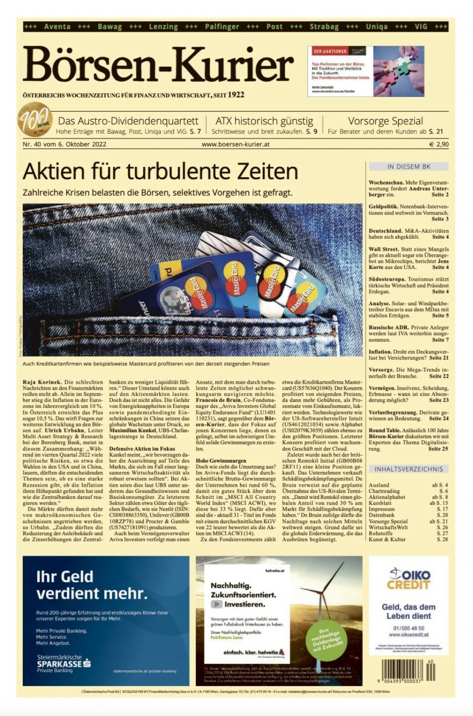 Und wieder ein Blick in den Börsen-Kurier Nr. 40 vom 6. Oktober 2022: www.boersen-kurier.at
- Aktien für turbulente Zeiten Zahlreiche Krisen belasten die Börsen, selektives Vorgehen ist gefragt.
- das Austro-Dividendenquartett: Hohe Erträge mit Bawag, Post, Uniqa und VIG
- ATX historisch günstig: Schrittweise und breit zukaufen
- Vorsorge Spezial: Für Berater und deren Kunden 
- Wochenschau. Mehr Eigenverantwortung fordert Andreas Unterberger ein
- Geldpolitik. Notenbank-Interventionen sind weltweit im Vormarsch
- Deutschland. M&A-Aktivitäten haben sich abgekühlt
- Wall Street. Statt eines Mangels gibt es aktuell sogar ein Überangebot an Mikrochips, berichtet Jens Korte aus den USA
- Südosteuropa. Tourismus stützt türkische Wirtschaft und Präsident Erdogan
- Analyse. Solar- und Windparkbetreiber Encavis aus dem MDax mit stabilen Erträgen
- Russische ADR. Private Anleger werden laut IVA weiterhin ausgenommen
- Inflation. Droht ein Deckungsverlust bei Versicherungen? 
 Vorsorge. Die Mega-Trends innerhalb der Branche
- Vermögen. Insolvenz, Scheidung, Erbmasse - wann ist eine Absonderung möglich? 
- Verlustbegrenzung. Derivate gewinnen an Bedeutung
- Round Table. Anlässlich 100 Jahre Börsen-Kurier diskutierten wir mit Experten das Thema Digitalisierung