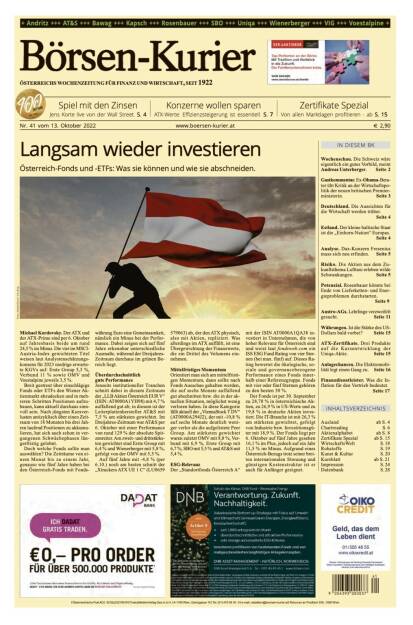 Und wieder ein Blick in den Börsen-Kurier Nr. 41 vom 13. Oktober 2022: www.boersen-kurier.at

- Langsam wieder investieren Österreich-Fonds und -ETFs: Was sie können und wie sie abschneiden
- Spiel mit den Zinsen Jens Korte live von der Wall Street
- Konzerne wollen sparen ATX-Werte: Effizienzsteigerung ist essentiell
- Zertifikate Spezial: Von allen Marktlagen profitieren
- Wochenschau. Die Schweiz wäre eigentlich ein gutes Vorbild, meint Andreas Unterberger
- Gastkommentar. Ex-Obama-Berater übt Kritik an der Wirtschaftspolitik der neuen britischen Premierministerin
- Deutschland. Die Aussichten für die Wirtschaft werden trüber
- Estland. Der kleine baltische Staat ist die „Einhorn-Nation“ Europas
- Analyse. Dax-Konzern Fresenius muss sich neu erfinden
- Risiko. Die Aktien aus dem Zukunftsthema Lufttaxi erleben wilde Schwankungen
- Potenzial. Rosenbauer könnte bei Ende von Lieferketten- und Energieproblemen durchstarten
- Austro-AGs. Lehrlinge verzweifelt gesucht. 
- Währungen. Ist die Stärke des US-Dollars bald vorbei? 
- ATX-Zertifikate. Drei Produkte auf die Kursentwicklung der Uniqa-Aktie
- Anlagechancen. Die Elektromobilität legt einen Gang zu
- Finanzdienstleister. Was die Inflation für den Vertrieb bedeutet (12.10.2022) 