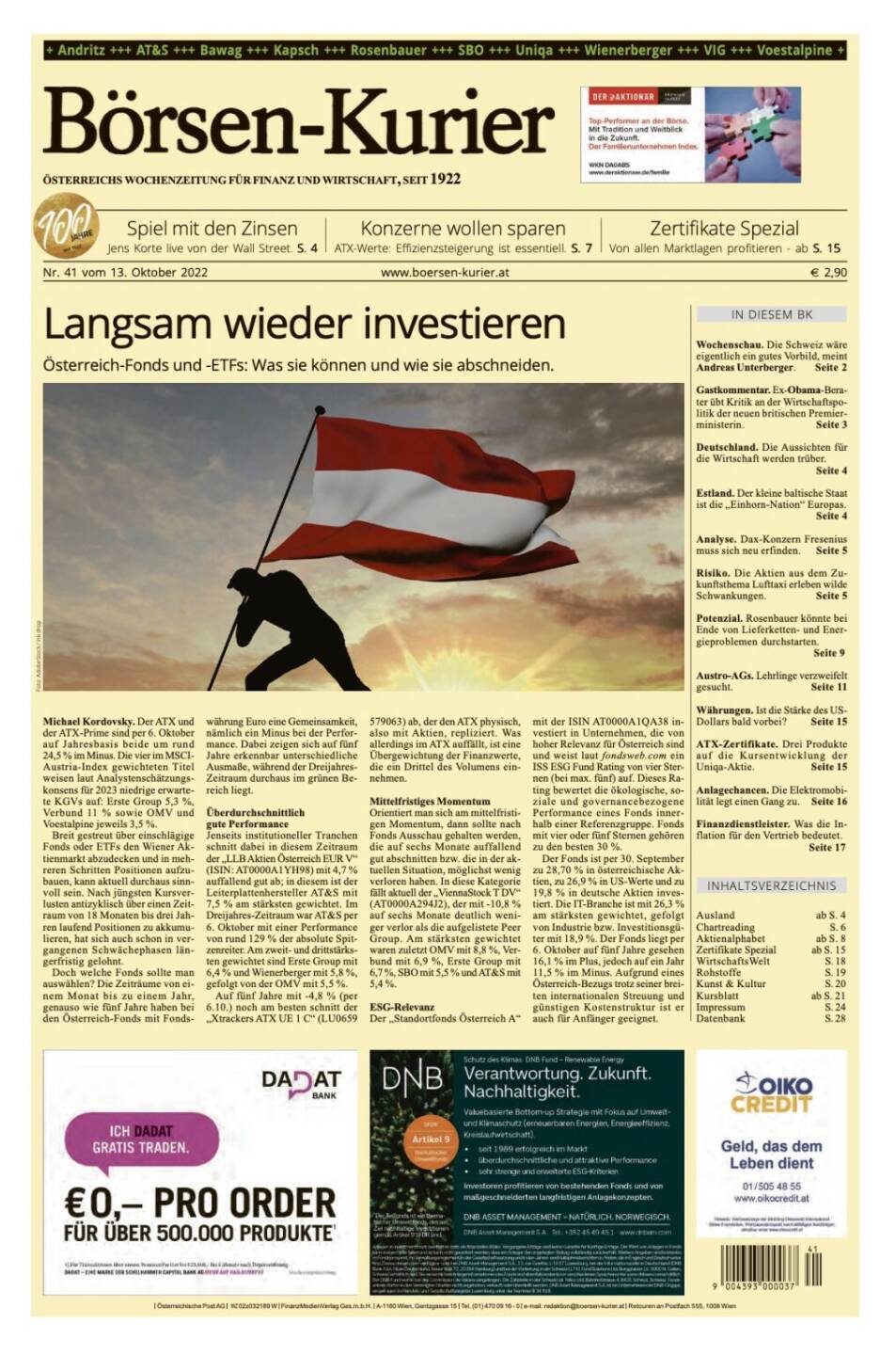Und wieder ein Blick in den Börsen-Kurier Nr. 41 vom 13. Oktober 2022: www.boersen-kurier.at

- Langsam wieder investieren Österreich-Fonds und -ETFs: Was sie können und wie sie abschneiden
- Spiel mit den Zinsen Jens Korte live von der Wall Street
- Konzerne wollen sparen ATX-Werte: Effizienzsteigerung ist essentiell
- Zertifikate Spezial: Von allen Marktlagen profitieren
- Wochenschau. Die Schweiz wäre eigentlich ein gutes Vorbild, meint Andreas Unterberger
- Gastkommentar. Ex-Obama-Berater übt Kritik an der Wirtschaftspolitik der neuen britischen Premierministerin
- Deutschland. Die Aussichten für die Wirtschaft werden trüber
- Estland. Der kleine baltische Staat ist die „Einhorn-Nation“ Europas
- Analyse. Dax-Konzern Fresenius muss sich neu erfinden
- Risiko. Die Aktien aus dem Zukunftsthema Lufttaxi erleben wilde Schwankungen
- Potenzial. Rosenbauer könnte bei Ende von Lieferketten- und Energieproblemen durchstarten
- Austro-AGs. Lehrlinge verzweifelt gesucht. 
- Währungen. Ist die Stärke des US-Dollars bald vorbei? 
- ATX-Zertifikate. Drei Produkte auf die Kursentwicklung der Uniqa-Aktie
- Anlagechancen. Die Elektromobilität legt einen Gang zu
- Finanzdienstleister. Was die Inflation für den Vertrieb bedeutet