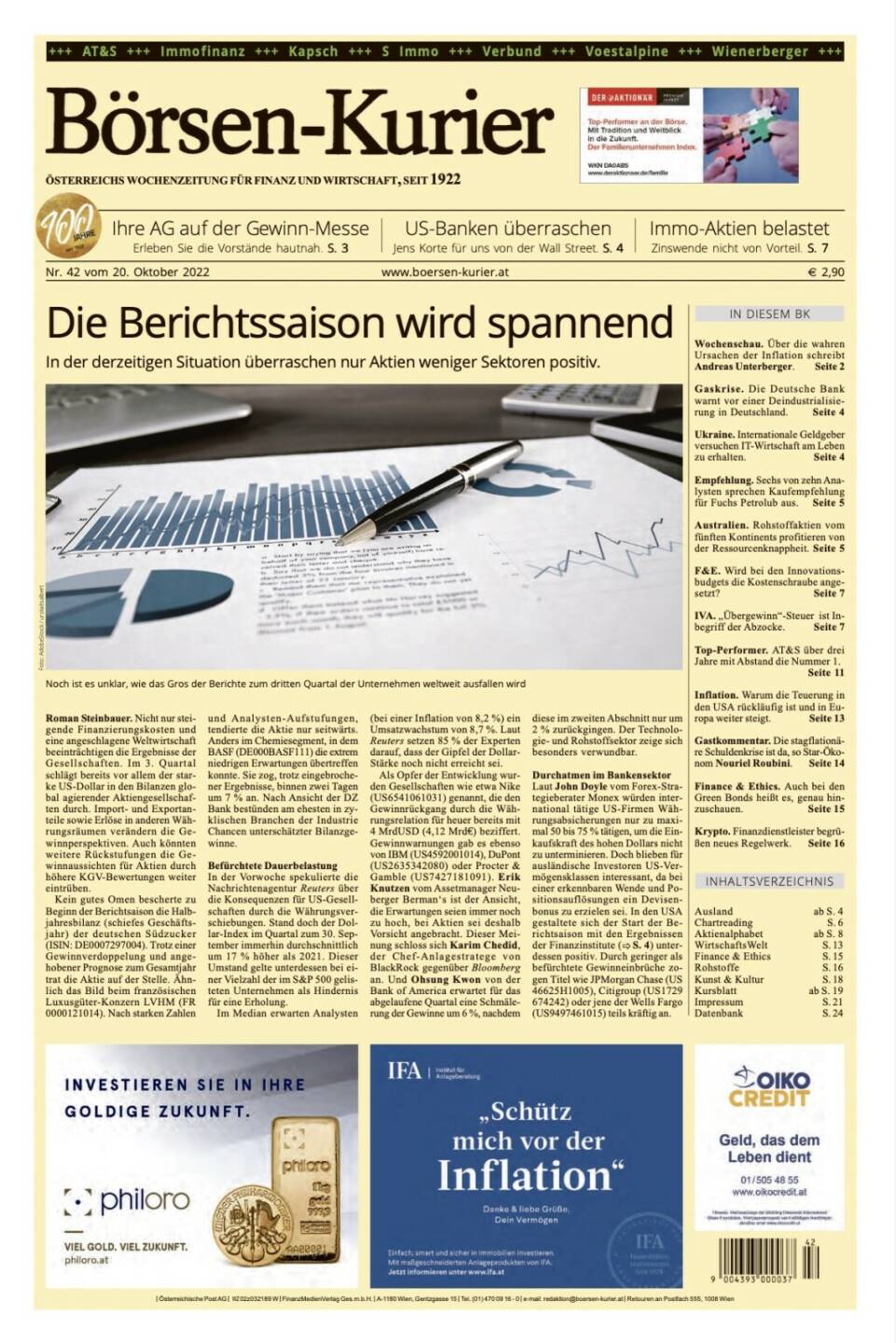 Blick in den Börsen-Kurier Nr. 42 vom 20. Oktober 2022: www.boersen-kurier.at

- Die Berichtssaison wird spannend: In der derzeitigen Situation überraschen nur Aktien weniger Sektoren positiv
- Ihre AG auf der Gewinn-Messe: Erleben Sie die Vorstände hautnah
- US-Banken überraschen Jens Korte für uns von der Wall Street
- Immo-Aktien belastet Zinswende nicht von Vorteil
- Wochenschau. Über die wahren Ursachen der Inflation schreibt Andreas Unterberger
- Gaskrise. Die Deutsche Bank warnt vor einer Deindustrialisierung in Deutschland
- Ukraine. Internationale Geldgeber versuchen IT-Wirtschaft am Leben zu erhalten
- Empfehlung. Sechs von zehn Analysten sprechen Kaufempfehlung für Fuchs Petrolub aus
- Australien. Rohstoffaktien vom fünften Kontinents profitieren von der Ressourcenknappheit. Seite 5
- F&E. Wird bei den Innovationsbudgets die Kostenschraube angesetzt? 
- IVA. „Übergewinn“-Steuer ist Inbegriff der Abzocke
- Top-Performer. AT&S über drei Jahre mit Abstand die Nummer 1.
- Inflation. Warum die Teuerung in den USA rückläufig ist und in Europa weiter steigt
- Gastkommentar. Die stagflationäre Schuldenkrise ist da, so Star-Ökonom Nouriel Roubini
- Finance & Ethics. Auch bei den Green Bonds heißt es, genau hinzuschauen
- Krypto. Finanzdienstleister begrüßen neues Regelwerk