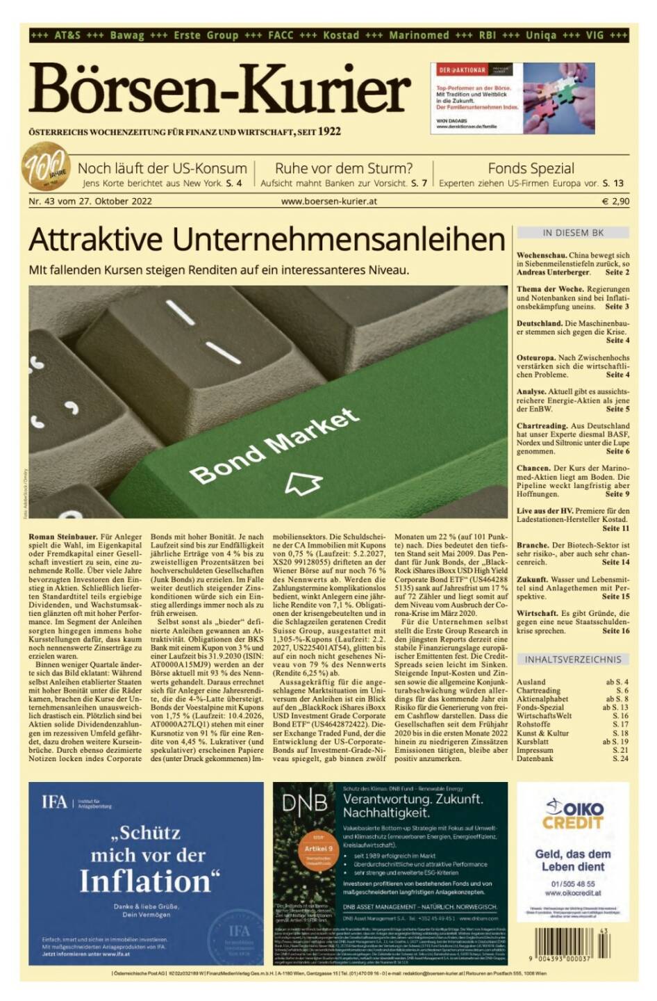 Und wieder ein Blick in den Börsen-Kurier Nr. 43 vom 27. Oktober 2022: www.boersen-kurier.at

- Attraktive Unternehmensanleihen MIt fallenden Kursen steigen Renditen auf ein interessanteres Niveau.
- Noch läuft der US-Konsum :Jens Korte berichtet aus New York
- Ruhe vor dem Sturm? Aufsicht mahnt Banken zur Vorsicht
- Experten ziehen US-Firmen Europa vor
- Wochenschau. China bewegt sich in Siebenmeilenstiefeln zurück, so Andreas Unterberger
- Thema der Woche. Regierungen und Notenbanken sind bei Inflationsbekämpfung uneins
- Deutschland. Die Maschinenbauer stemmen sich gegen die Krise
- Osteuropa. Nach Zwischenhochs verstärken sich die wirtschaftlichen Probleme
- Analyse. Aktuell gibt es aussichtsreichere Energie-Aktien als jene der EnBW
- Chartreading. Aus Deutschland hat unser Experte diesmal BASF, Nordex und Siltronic unter die Lupe genommen
- Chancen. Der Kurs der Marinomed-Aktien liegt am Boden. Die Pipeline weckt langfristig aber Hoffnungen
- Live aus der HV. Premiere für den Ladestationen-Hersteller Kostad
- Branche. Der Biotech-Sektor ist sehr risiko-, aber auch sehr chancenreich
- Zukunft. Wasser und Lebensmittel sind Anlagethemen mit Perspektive
- Wirtschaft. Es gibt Gründe, die gegen eine neue Staatsschuldenkrise sprechen