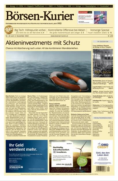 Und wieder ein Blick in den Börsen-Kurier Nr. 40 vom 3. November 2022: www.boersen-kurier.at

- Aktieninvestments mit Schutz Chance mit Absicherung nach unten: All das kombinieren Wandelanleihen.
- Big Tech: Höhepunkt vorbei Jens Korte live von der Wall Street
- Kontrollierte Offensive bei Aktien Wie große Investmenthäuser jetzt anlegen
- Vorsorge Spezial Frauen investieren anders
- 100 Jahre Börsen-Kurier: Unser Jubiläums-Magazin als Beilage in dieser Ausgabe
- Wochenschau. Kann ein Superrei- cher ein guter Premier sein, fragt Andreas Unterberger
- Lagerbestände. Große Vorräte sind Belastung für AGs
- Analyse. Anleger brauchen beim Dax-Wert Henkel Geduld
- Sonderdividende. OMV will alle Seiten befriedigen
- Schiedsgericht. Kapsch muss weiter warten
- Diskussion. Ist Vermögensaufbau in Krisenzeiten wie jetzt überhaupt möglich?
- Asien. Trotz Turbulenzen sehen Experten Chancen. (02.11.2022) 