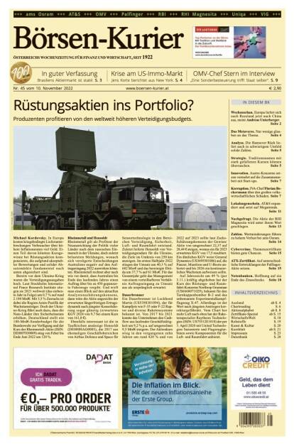 Und wieder ein Blick in den Börsen-Kurier Nr. 45 vom 10. November 2022: www.boersen-kurier.at

- Rüstungsaktien ins Portfolio? Produzenten profitieren von den weltweit höheren Verteidigungsbudgets.
- In guter Verfassung Brasiliens Aktienmarkt ist stabil
- Krise am US-Immo-Markt Jens Korte berichtet aus New York
- OMV-Chef Stern im Interview „Eine Sonderbesteuerung trifft Staat selber“
- Wochenschau. Europa liefert sich nach Russland jetzt auch China aus, meint Andreas Unterberger.
- as Metaverse. Nur wenige glauben an das Thema
- Analyse. Die Hannover Rück liefert auch in schwierigem Umfeld solide Zahlen
- Strategie. Traditionsnamen mit stark gefallenen Kursen können überraschen
- Innovation. Austro-Konzerne setzen vermehrt auf die Zusammenarbeit mit Start-ups
- Korruption. IVA-Chef Florian Beckermann über den großen volkswirtschaftlichen Schaden
- Lokalaugenschein. AT&S expandiert und setzt auf Megatrends
- Nachgefragt. Die Aktie der RHI Magnesita wird unter ihrem Wert geschlagen
- Zahlen. Wertminderungen führen zu hohem Verlust bei ams Osram
- Cybercrime. Themenzertifikate bieten gute Chancen
- ATX-Zertifikat. Auf unterschiedliche Entwicklungen der Palfinger-Aktie setzen
- Notenbanken. Hoffnung auf ein Ende des Zinsschocks. (09.11.2022) 