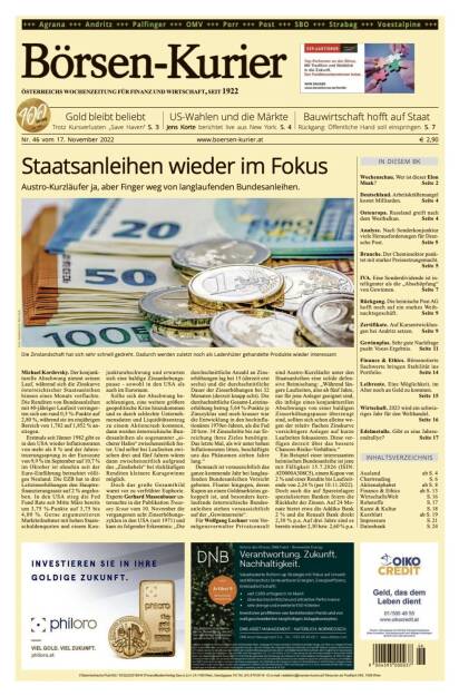 Blick in den Börsen-Kurier Nr. 46 vom 17. November 2022: www.boersen-kurier.at
- Staatsanleihen wieder im Fokus
- Austro-Kurzläufer ja, aber Finger weg von langlaufenden Bundesanleihen
- Gold bleibt beliebt. Trotz Kursverlusten „Save Haven“
- US-Wahlen und die Märkte: Jens Korte berichtet live aus New York
- Bauwirtschaft hofft auf Staat, Rückgang: Öffentliche Hand soll einspringen
- Wochenschau. Wer ist dieser Elon Musk? 
- Deutschland. Arbeitskräftemangel kostet Milliarden
- Osteuropa. Russland greift nach dem Westbalkan
- Analyse. Nach Sonderkonjunktur viele Herausforderungen für Deutsche Post
- Branche. Der Chemiesektor punktet mit starker Preissetzungsmacht
- IVA. Eine Sonderdividende ist intelligenter als die „Abschöpfung“ von Gewinnen
- Rückgang. Die heimische Post AG hofft noch auf ein starkes Weihnachtsgeschäft
- Zertifikate. Auf Kursentwicklungen bei Andritz setzen
- Gewinnplus. Sehr gute Nachfrage pusht voestalpine-Ergebnis
- Finance & Ethics. Börsenotierte Sachwerte bringen Stabilität ins Portfolio
- Leibrente. Eine Möglichkeit, im Alter noch an Geld zu kommen.
- Wirtschaft. 2023 wird ein schwieriges Jahr für den Welthandel
- Edelmetalle. Gibt es eine Jahresendrallye? (17.11.2022) 