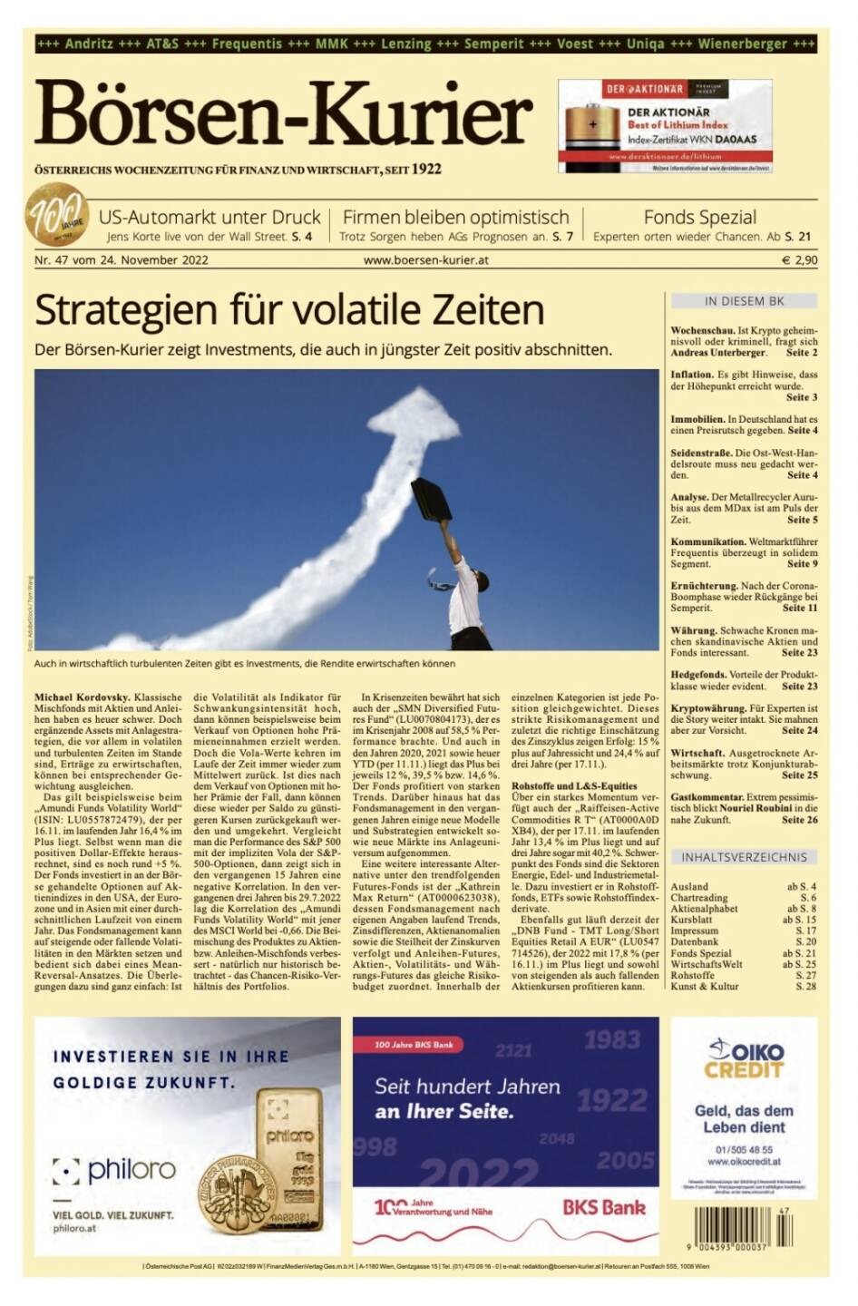 Und wieder ein Blick in den Börsen-Kurier Nr. 47 vom 24. November 2022: www.boersen-kurier.at

- Strategien für volatile Zeiten: Der Börsen-Kurier zeigt Investments, die auch in jüngster Zeit positiv abschnitten.
- US-Automarkt unter Druck Jens Korte live von der Wall Street
- Firmen bleiben optimistisch Trotz Sorgen heben AGs Prognosen an
- Fonds Spezial: Experten orten wieder Chancen
- Wochenschau. Ist Krypto geheimnisvoll oder kriminell, fragt sich Andreas Unterberger
- Inflation. Es gibt Hinweise, dass der Höhepunkt erreicht wurde
- Immobilien. In Deutschland hat es einen Preisrutsch gegeben
- Seidenstraße. Die Ost-West-Handelsroute muss neu gedacht werden
- Analyse. Der Metallrecycler Aurubis aus dem MDax ist am Puls der Zeit
- Kommunikation. Weltmarktführer Frequentis überzeugt in solidem Segment
- Ernüchterung. Nach der Corona-Boomphase wieder Rückgänge bei Semperit
- Währung. Schwache Kronen machen skandinavische Aktien und Fonds interessant
- Hedgefonds. Vorteile der Produktklasse wieder evident
- Kryptowährung. Für Experten ist die Story weiter intakt. Sie mahnen aber zur Vorsicht
- Wirtschaft. Ausgetrocknete Arbeitsmärkte trotz Konjunkturabschwung
- Gastkommentar. Extrem pessimistisch blickt Nouriel Roubini in die nahe Zukunft