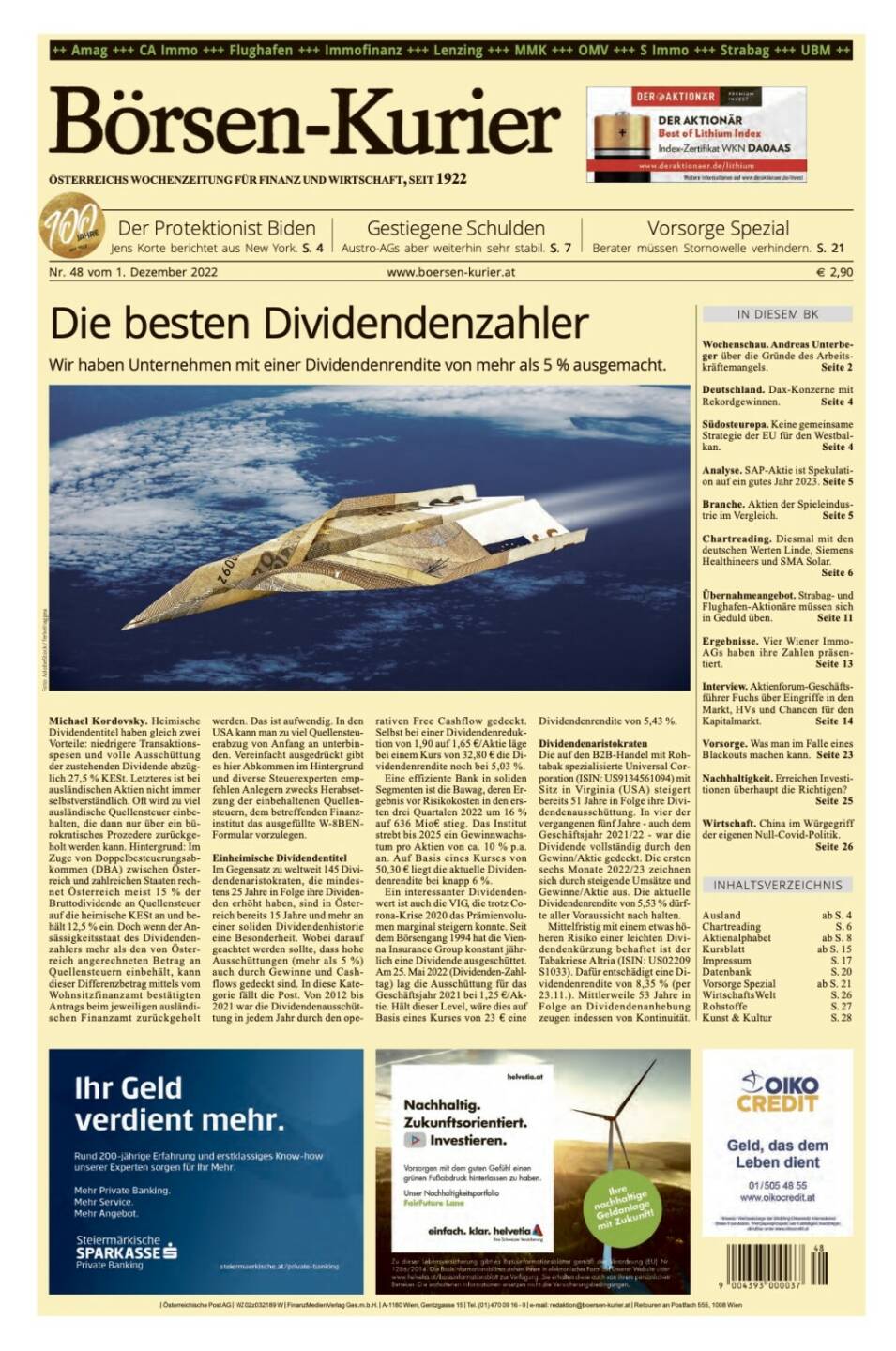 Und wieder ein Blick in den Börsen-Kurier Nr. 48 vom 2. Dezember 2022: www.boersen-kurier.at

- die besten Dividendenzahler - Wir haben Unternehmen mit einer Dividendenrendite von mehr als 5 % ausgemacht
- der Protektionist Biden Jens Korte berichtet aus New York
- Gestiegene Schulden Austro-AGs aber weiterhin sehr stabil
- Vorsorge Spezial: Berater müssen Stornowelle verhindern
- Wochenschau. Andreas Unterbeger über die Gründe des Arbeitskräftemangels
- Deutschland. Dax-Konzerne mit Rekordgewinnen
- Südosteuropa. Keine gemeinsame Strategie der EU für den Westbalkan
- Analyse. SAP-Aktie ist Spekulation auf ein gutes Jahr 2023
- Branche. Aktien der Spieleindustrie im Vergleich
- Chartreading. Diesmal mit den deutschen Werten Linde, Siemens Healthineers und SMA Solar.
- Übernahmeangebot. Strabag- und Flughafen-Aktionäre müssen sich in Geduld üben
- Ergebnisse. Vier Wiener Immo-AGs haben ihre Zahlen präsentiert
- Interview. Aktienforum-Geschäftsführer Fuchs über Eingriffe in den Markt, HVs und Chancen für den Kapitalmarkt
- Vorsorge. Was man im Falle eines Blackouts machen kann
- Nachhaltigkeit. Erreichen Investi- tionen überhaupt die Richtigen?
- Wirtschaft. China im Würgegriff der eigenen Null-Covid-Politik.