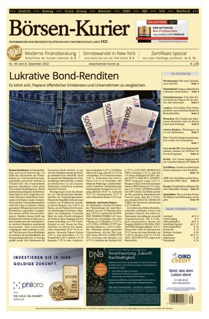 Und wieder ein Blick in den Börsen-Kurier Nr. 49 vom 8. Dezember 2022: www.boersen-kurier.at

- Lukrative Bond-Renditen: Es lohnt sich, Papiere öffentlicher Emittenten und Unternehmen zu vergleichen.
- Moderne Finanzberatung Bedürfnisse der Kunden erkennen
- Sinneswandel in New York Jens Korte live von der Wall Street
- Zertifikate Spezial: Von jeder Marktlage profitieren
- Wochenschau. Wie man Unternehmen vertreibt
- Deutschland. Sorgen aufgrund der schlechten Infrastruktur
- Zentralosteuropa. Trotz aller Krisen bleibt die Region für Investoren sehr interessant
- Analyse. Noch-SDax-Wert Verbio profitiert vom weltweiten Bedarf an Biokraftstoffen
- Branchen. Die Umsätze der Spirituosen-Hersteller sind von Krisen kaum beeinträchtigt
- Austro-Banken. Warnungen vor zu viel Optimismus
- IVA. Virtuelle Hauptversammlung: Das Leiden soll weitergehen
- Live aus der HV. Zwei Kapitalmaßnahmen standen bei Wolford vor Ort am Programm
- Kritik. Viel Unmut aufgrund der nur virtuellen Manner-HV
- Zertifikate. Gerade in schwierigen Zeiten reüssieren viele Produkte
- ATX. Drei Zertifikate auf den Kursverlauf der OMV-Aktie. 
- Krypto. Portfoliodiversifikation für sehr risikoaffine Anleger
- Immobilien. Wie es mit den Preisen für Häuser und Wohnungen weiter geht (06.12.2022) 