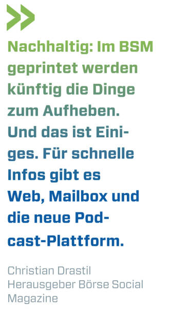 Nachhaltig: Im BSM geprintet werden künftig die Dinge zum Aufheben. Und das ist Einiges. Für schnelle Infos gibt es Web, Mailbox und die neue Podcast-Plattform. 
Christian Drastil, Herausgeber Börse Social Magazine  (03.01.2023) 