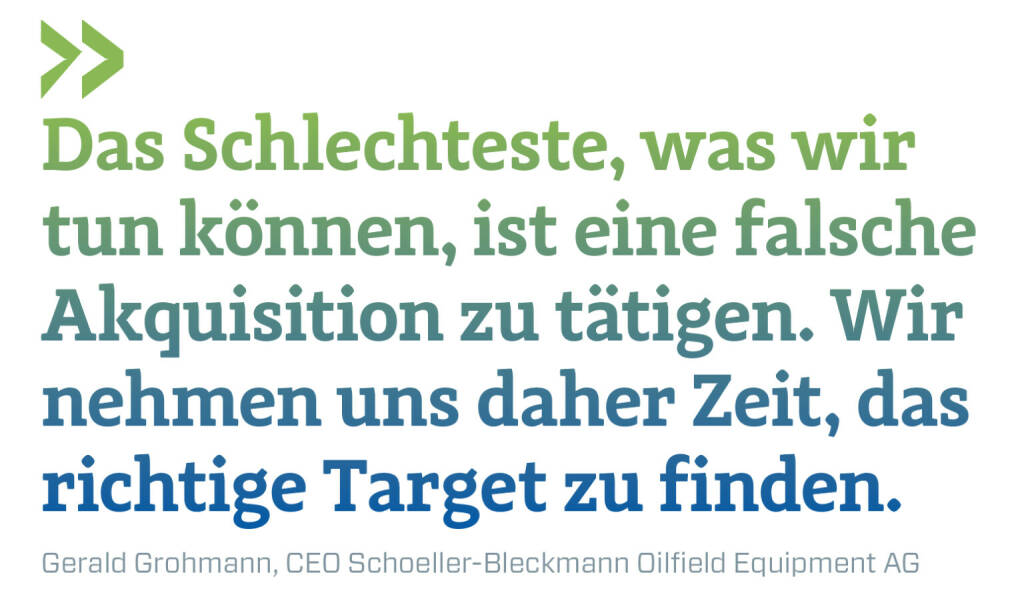 Das Schlechteste, was wir tun können, ist eine falsche Akquisition zu tätigen. Wir nehmen uns daher Zeit, das richtige Target zu finden.
Gerald Grohmann, CEO Schoeller-Bleckmann Oilfield Equipment AG  (03.01.2023) 