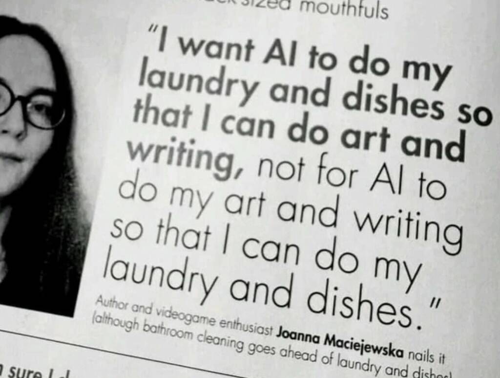 I want AI to do my laundry and dishes so that I can do art and writing, not for AI to do my art and writing so that I can do my laundry and dishes. (08.06.2024) 