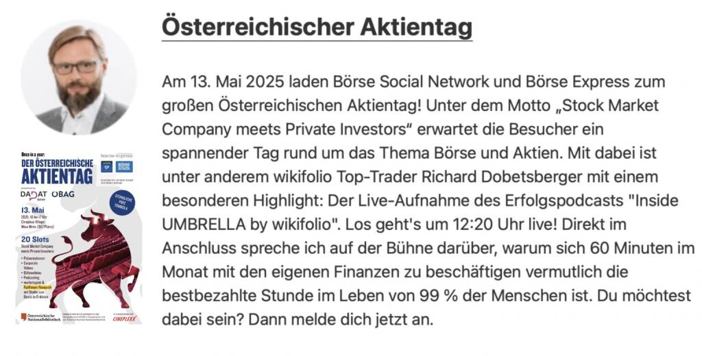 Spoiler: #aktientag135. Wie angekündigt outen wir nun täglich Details zum Österreichischen Aktientag am 13. Mai. Heute geht es um die Erweiterung des Slots vom Mittwoch ...

Andreas Kern, CEO wikifolio: Am 13. Mai 2025 laden Börse Social Network und Börse Express zum großen Österreichischen Aktientag! Unter dem Motto „Stock Market Company meets Private Investors“ erwartet die Besucher ein spannender Tag rund um das Thema Börse und Aktien. Mit dabei ist unter anderem wikifolio Top-Trader Richard Dobetsberger mit einem besonderen Highlight: Der Live-Aufnahme des Erfolgspodcasts Inside Umbrella by wikifolio. Los geht's um 12:20 Uhr live! Direkt im Anschluss spreche ich auf der Bühne darüber, warum sich 60 Minuten im Monat mit den eigenen Finanzen zu beschäftigen vermutlich die bestbezahlte Stunde im Leben von 99 % der Menschen ist. Du möchtest dabei sein? Dann melde dich jetzt an https://www.wikifolio.com/de/de/blog/oesterreichischer-aktientag-2025 

- Anmerkung für alle, die schon angemeldet sind. wikifolio hat eine feine Zwischenseite incl. Spoiler zum Programm gebaut (thx Andreas & Co.) der Anmeldelink geht aber freilich wieder zu uns.   (02.05.2025) 