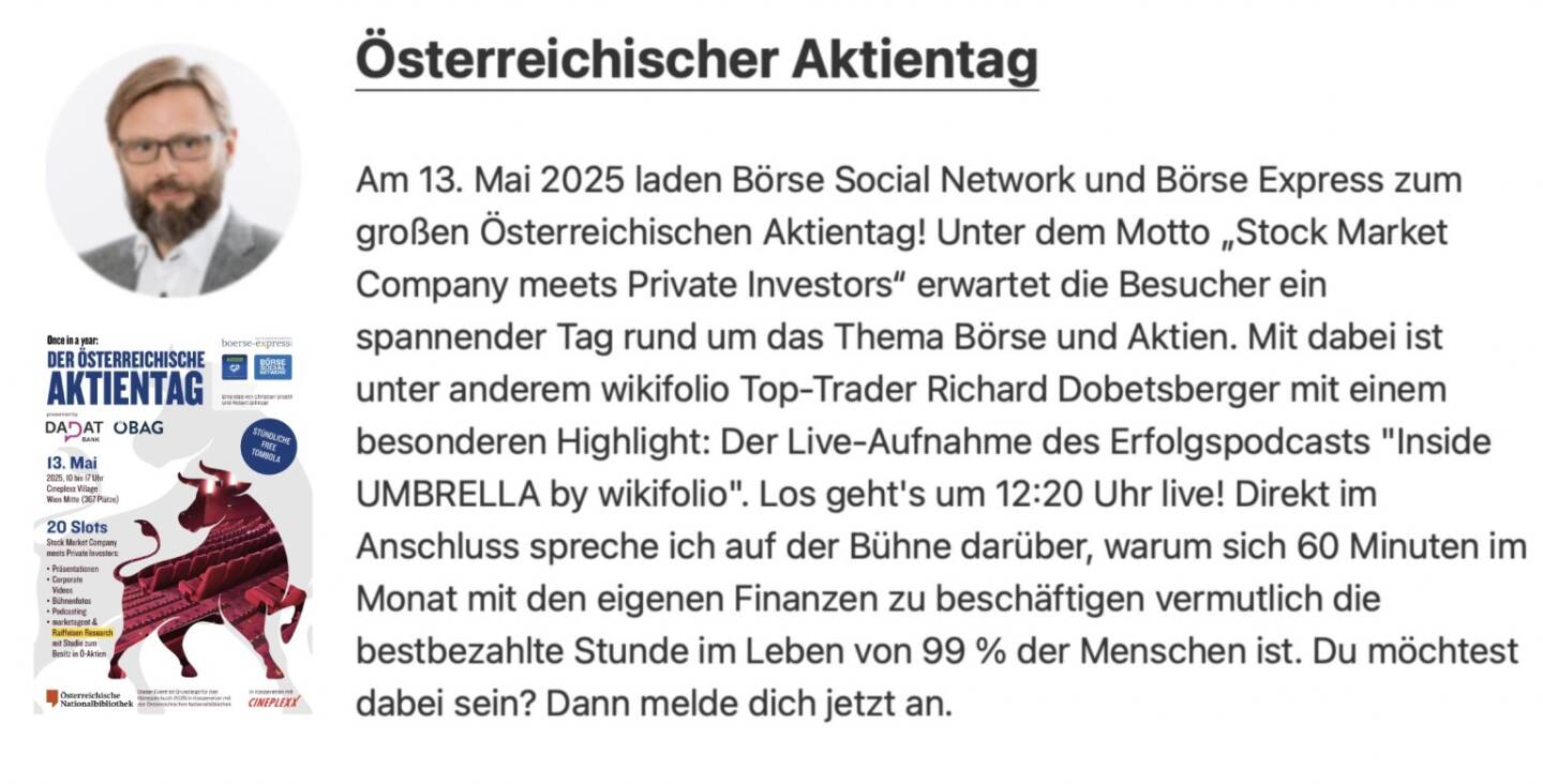 Spoiler: #aktientag135. Wie angekündigt outen wir nun täglich Details zum Österreichischen Aktientag am 13. Mai. Heute geht es um die Erweiterung des Slots vom Mittwoch ...

Andreas Kern, CEO wikifolio: Am 13. Mai 2025 laden Börse Social Network und Börse Express zum großen Österreichischen Aktientag! Unter dem Motto „Stock Market Company meets Private Investors“ erwartet die Besucher ein spannender Tag rund um das Thema Börse und Aktien. Mit dabei ist unter anderem wikifolio Top-Trader Richard Dobetsberger mit einem besonderen Highlight: Der Live-Aufnahme des Erfolgspodcasts Inside Umbrella by wikifolio. Los geht's um 12:20 Uhr live! Direkt im Anschluss spreche ich auf der Bühne darüber, warum sich 60 Minuten im Monat mit den eigenen Finanzen zu beschäftigen vermutlich die bestbezahlte Stunde im Leben von 99 % der Menschen ist. Du möchtest dabei sein? Dann melde dich jetzt an https://www.wikifolio.com/de/de/blog/oesterreichischer-aktientag-2025 

- Anmerkung für alle, die schon angemeldet sind. wikifolio hat eine feine Zwischenseite incl. Spoiler zum Programm gebaut (thx Andreas & Co.) der Anmeldelink geht aber freilich wieder zu uns.  